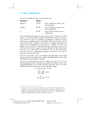 Page 2222  Section 1: Getting Started 
 
File name: hp 12c_users guide_English_HDPMBF12E44  Page: 22 of 209 
Printered Date: 2005/7/29    Dimension: 14.8 cm x 21 cm 
 
Your hp 12c calculates the answer in just the same way: 
Keystrokes Display  
3\4§ 
12.00 Step 1: Multiply the numbers in the 
first parentheses. 
5\6§ 
30.00 Step 2: Multiply the numbers in the 
second parentheses. 
+ 
42.00 Step 3: Add the results of the two 
multiplications. 
Notice that before doing step 2, you did not need to store or write...