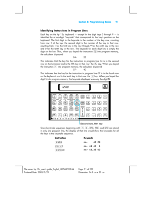 Page 91  Section 8: Programming Basics  91 
 
File name: hp 12c_users guide_English_HDPMBF12E44  Page: 91 of 209   
Printered Date: 2005/7/29    Dimension: 14.8 cm x 21 cm 
 
Identifying Instructions in Program Lines 
Each key on the hp 12c keyboard — except for the digit keys 0 through 9 — is 
identified by a two-digit “keycode” that corresponds to the key’s position on the 
keyboard. The first digit in the keycode is the number of the key row, counting 
from row 1 at the top; the second digit is the number of...