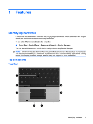 Page 111 Features
Identifying hardware
Components included with the computer may vary by region and model. The illustrations in this chapter
identify the standard features on most computer models.
To see a list of hardware installed in the computer:
▲Select Start > Control Panel > System and Security > Device Manager.
You can also add hardware or modify device configurations using Device Manager.
NOTE:Windows® includes the User Account Control feature to improve the security of your computer.
You may be...