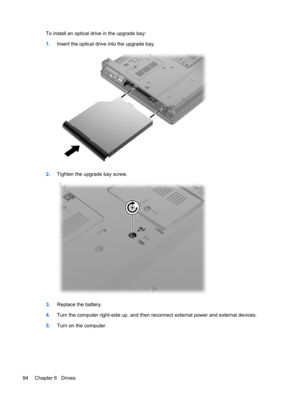 Page 104To install an optical drive in the upgrade bay:
1.Insert the optical drive into the upgrade bay.
2.Tighten the upgrade bay screw.
3.Replace the battery.
4.Turn the computer right-side up, and then reconnect external power and external devices.
5.Turn on the computer.
94 Chapter 6   Drives 