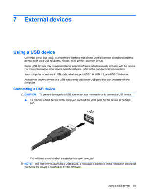 Page 1057 External devices
Using a USB device
Universal Serial Bus (USB) is a hardware interface that can be used to connect an optional external
device, such as a USB keyboard, mouse, drive, printer, scanner, or hub.
Some USB devices may require additional support software, which is usually included with the device.
For more information about device-specific software, refer to the manufacturers instructions.
Your computer model has 4 USB ports, which support USB 1.0, USB 1.1, and USB 2.0 devices.
An optional...