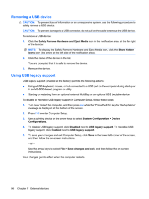 Page 106Removing a USB device
CAUTION:To prevent loss of information or an unresponsive system, use the following procedure to
safely remove a USB device.
CAUTION:To prevent damage to a USB connector, do not pull on the cable to remove the USB device.
To remove a USB device:
1.Click the Safely Remove Hardware and Eject Media icon in the notification area, at the far right
of the taskbar.
NOTE:To display the Safely Remove Hardware and Eject Media icon, click the Show hidden
icons icon (the arrow at the left side...