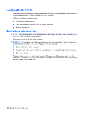 Page 110Using external drives
Removable external drives expand your options for storing and accessing information. A USB drive can
be added by connecting the drive to a USB port on the computer.
USB drives include the following types:
●1.44-megabyte diskette drive
●Hard drive module (a hard drive with an adapter attached)
●External optical drive
Using optional external devices
NOTE:For more information about required software and drivers, or to learn which computer port to
use, refer to the manufacturers...