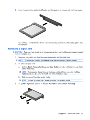 Page 1132.Insert the card into the Media Card Reader, and then push in on the card until it is firmly seated.
You will hear a sound when the device has been detected, and a menu of available options may
be displayed.
Removing a digital card
CAUTION:To prevent loss of data or an unresponsive system, use the following procedure to safely
remove the digital card.
1.Save your information and close all programs associated with the digital card.
NOTE:To stop a data transfer, click Cancel in the operating system...