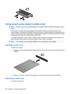 Page 116Using smart cards (select models only)
NOTE:The term smart card is used throughout this chapter to refer to both smart cards and Java™
Cards.
A smart card is a credit card–sized accessory that carries a microchip containing memory and a
microprocessor. Like personal computers, smart cards have an operating system to manage input and
output, and they include security features to protect against tampering. Industry-standard smart cards
are used with the smart card reader (select models only).
A personal...