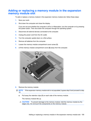 Page 119Adding or replacing a memory module in the expansion
memory module slot
To add or replace a memory module in the expansion memory module slot, follow these steps:
1.Save your work.
2.Shut down the computer and close the display.
If you are not sure whether the computer is off or in Hibernation, turn the computer on by pressing
the power button. Then shut down the computer through the operating system.
3.Disconnect all external devices connected to the computer.
4.Unplug the power cord from the AC...