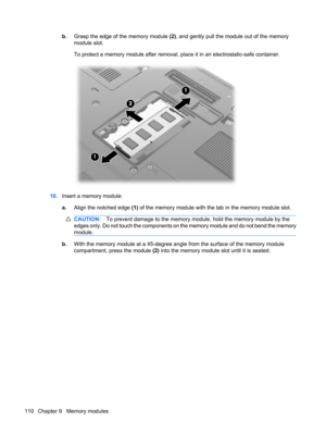Page 120b.Grasp the edge of the memory module (2), and gently pull the module out of the memory
module slot.
To protect a memory module after removal, place it in an electrostatic-safe container.
10.Insert a memory module:
a.Align the notched edge (1) of the memory module with the tab in the memory module slot.
CAUTION:To prevent damage to the memory module, hold the memory module by the
edges only. Do not touch the components on the memory module and do not bend the memory
module.
b.With the memory module at a...