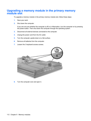 Page 122Upgrading a memory module in the primary memory
module slot
To upgrade a memory module in the primary memory module slot, follow these steps:
1.Save your work.
2.Shut down the computer.
If you are not sure whether the computer is off or in Hibernation, turn the computer on by pressing
the power button. Then shut down the computer through the operating system.
3.Disconnect all external devices connected to the computer.
4.Unplug the power cord from the AC outlet.
5.Turn the computer upside down on a flat...