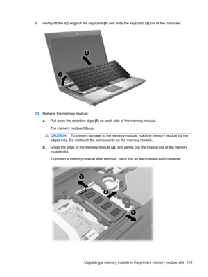 Page 1239.Gently lift the top edge of the keyboard (1) and slide the keyboard (2) out of the computer.
10.Remove the memory module:
a.Pull away the retention clips (1) on each side of the memory module.
The memory module tilts up.
CAUTION:To prevent damage to the memory module, hold the memory module by the
edges only. Do not touch the components on the memory module.
b.Grasp the edge of the memory module (2), and gently pull the module out of the memory
module slot.
To protect a memory module after removal,...