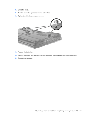 Page 12513.Close the cover.
14.Turn the computer upside down on a flat surface.
15.Tighten the 3 keyboard access screws.
16.Replace the batteries.
17.Turn the computer right-side up, and then reconnect external power and external devices.
18.Turn on the computer.
Upgrading a memory module in the primary memory module slot 115 