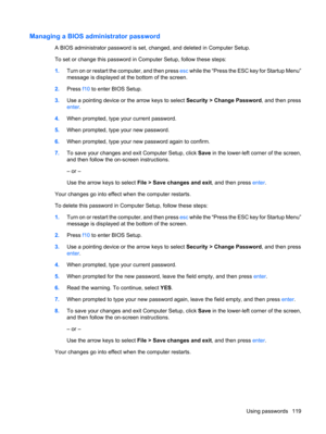 Page 129Managing a BIOS administrator password
A BIOS administrator password is set, changed, and deleted in Computer Setup.
To set or change this password in Computer Setup, follow these steps:
1.Turn on or restart the computer, and then press esc while the “Press the ESC key for Startup Menu”
message is displayed at the bottom of the screen.
2.Press f10 to enter BIOS Setup.
3.Use a pointing device or the arrow keys to select Security > Change Password, and then press
enter.
4.When prompted, type your current...