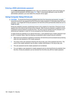 Page 130Entering a BIOS administrator password
At the BIOS administrator password prompt, type your password (using the same kind of keys you
used to set the password), and then press enter. After 3 unsuccessful attempts to enter the BIOS
administrator password, you must restart the computer and try again.
Using Computer Setup DriveLock
CAUTION:To prevent the DriveLock-protected hard drive from becoming permanently unusable,
record the DriveLock user password and the DriveLock master password in a safe place...