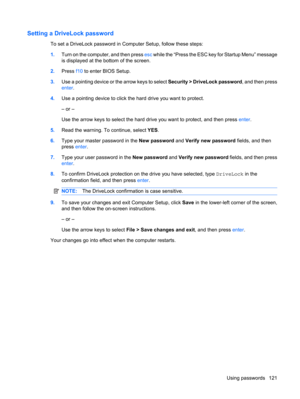 Page 131Setting a DriveLock password
To set a DriveLock password in Computer Setup, follow these steps:
1.Turn on the computer, and then press esc while the “Press the ESC key for Startup Menu” message
is displayed at the bottom of the screen.
2.Press f10 to enter BIOS Setup.
3.Use a pointing device or the arrow keys to select Security > DriveLock password, and then press
enter.
4.Use a pointing device to click the hard drive you want to protect.
– or –
Use the arrow keys to select the hard drive you want to...