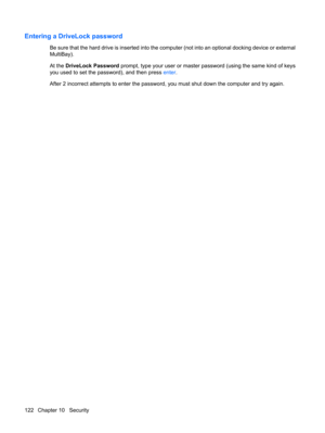 Page 132Entering a DriveLock password
Be sure that the hard drive is inserted into the computer (not into an optional docking device or external
MultiBay).
At the DriveLock Password prompt, type your user or master password (using the same kind of keys
you used to set the password), and then press enter.
After 2 incorrect attempts to enter the password, you must shut down the computer and try again.
122 Chapter 10   Security 