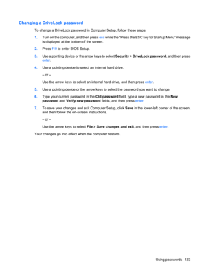 Page 133Changing a DriveLock password
To change a DriveLock password in Computer Setup, follow these steps:
1.Turn on the computer, and then press esc while the “Press the ESC key for Startup Menu” message
is displayed at the bottom of the screen.
2.Press f10 to enter BIOS Setup.
3.Use a pointing device or the arrow keys to select Security > DriveLock password, and then press
enter.
4.Use a pointing device to select an internal hard drive.
– or –
Use the arrow keys to select an internal hard drive, and then...