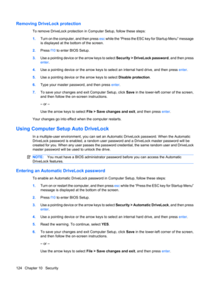 Page 134Removing DriveLock protection
To remove DriveLock protection in Computer Setup, follow these steps:
1.Turn on the computer, and then press esc while the “Press the ESC key for Startup Menu” message
is displayed at the bottom of the screen.
2.Press f10 to enter BIOS Setup.
3.Use a pointing device or the arrow keys to select Security > DriveLock password, and then press
enter.
4.Use a pointing device or the arrow keys to select an internal hard drive, and then press enter.
5.Use a pointing device or the...