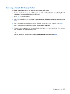 Page 135Removing Automatic DriveLock protection
To remove DriveLock protection in Computer Setup, follow these steps:
1.Turn on or restart the computer, and then press esc while the “Press the ESC key for Startup Menu”
message is displayed at the bottom of the screen.
2.Press f10 to enter BIOS Setup.
3.Use a pointing device or the arrow keys to select Security > Automatic DriveLock, and then press
enter.
4.Use a pointing device or the arrow keys to select an internal hard drive, and then press enter.
5.Use a...