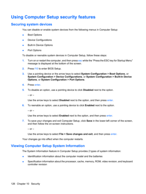 Page 136Using Computer Setup security features
Securing system devices
You can disable or enable system devices from the following menus in Computer Setup:
●Boot Options
●Device Configurations
●Built-In Device Options
●Port Options
To disable or reenable system devices in Computer Setup, follow these steps:
1.Turn on or restart the computer, and then press esc while the “Press the ESC key for Startup Menu”
message is displayed at the bottom of the screen.
2.Press f10 to enter BIOS Setup.
3.Use a pointing device...
