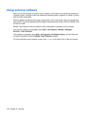 Page 138Using antivirus software
When you use the computer to access e-mail, a network, or the Internet, you expose the computer to
computer viruses. Computer viruses can disable the operating system, programs, or utilities, or cause
them to function abnormally.
Antivirus software can detect most viruses, destroy them, and in most cases, repair any damage they
have caused. To provide ongoing protection against newly discovered viruses, antivirus software must
be kept up to date.
McAfee Total Protection antivirus...