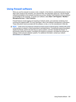 Page 139Using firewall software
When you use the computer to access e-mail, a network, or the Internet, unauthorized persons may be
able to gain access to the computer, your personal files, and information about you. Use the firewall
software preinstalled on the computer to protect your privacy. McAfee Total Protection antivirus software
is preinstalled on the computer. To access your software, select Start > All Programs > McAfee >
Managing Services > Total Protection.
Firewall features include logging and...