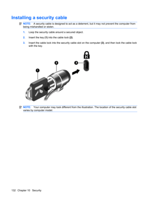 Page 142Installing a security cable
NOTE:A security cable is designed to act as a deterrent, but it may not prevent the computer from
being mishandled or stolen.
1.Loop the security cable around a secured object.
2.Insert the key (1) into the cable lock (2).
3.Insert the cable lock into the security cable slot on the computer (3), and then lock the cable lock
with the key.
NOTE:Your computer may look different from the illustration. The location of the security cable slot
varies by computer model.
132 Chapter 10...