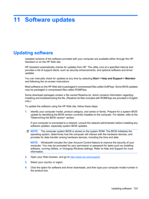 Page 14311 Software updates
Updating software
Updated versions of the software provided with your computer are available either through the HP
Assistant or on the HP Web site.
HP Assistant automatically checks for updates from HP. The utility runs at a specified interval and
provides a list of support alerts, such as security enhancements, and optional software and driver
updates.
You can manually check for updates at any time by selecting Start > Help and Support > Maintain
and following the on-screen...