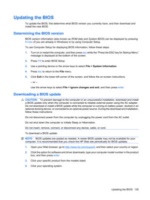 Page 145Updating the BIOS
To update the BIOS, first determine what BIOS version you currently have, and then download and
install the new BIOS.
Determining the BIOS version
BIOS version information (also known as ROM date and System BIOS) can be displayed by pressing
fn+esc (if you are already in Windows) or by using Computer Setup.
To use Computer Setup for displaying BIOS information, follow these steps:
1.Turn on or restart the computer, and then press esc while the “Press the ESC key for Startup Menu”...