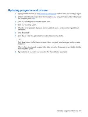 Page 147Updating programs and drivers
1.Open your Web browser, go to http://www.hp.com/support, and then select your country or region.
2.Click the option for software and driver downloads, type your computer model number in the product
box, and then press enter.
3.Click your specific product from the models listed.
4.Click your operating system.
5.When the list of updates is displayed, click an update to open a window containing additional
information.
6.Click Download.
7.Click Run to install the updated...