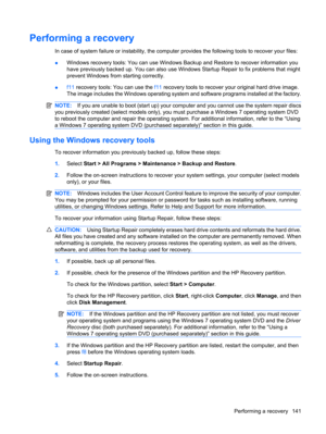 Page 151Performing a recovery
In case of system failure or instability, the computer provides the following tools to recover your files:
●Windows recovery tools: You can use Windows Backup and Restore to recover information you
have previously backed up. You can also use Windows Startup Repair to fix problems that might
prevent Windows from starting correctly.
●f11 recovery tools: You can use the f11 recovery tools to recover your original hard drive image.
The image includes the Windows operating system and...