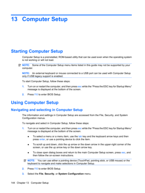Page 15413 Computer Setup
Starting Computer Setup
Computer Setup is a preinstalled, ROM-based utility that can be used even when the operating system
is not working or will not load.
NOTE:Some of the Computer Setup menu items listed in this guide may not be supported by your
computer.
NOTE:An external keyboard or mouse connected to a USB port can be used with Computer Setup
only if USB legacy support is enabled.
To start Computer Setup, follow these steps:
1.Turn on or restart the computer, and then press esc...