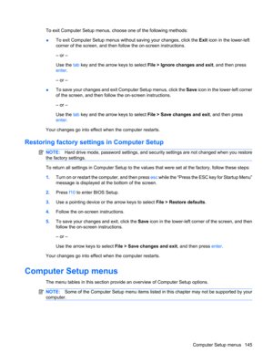 Page 155To exit Computer Setup menus, choose one of the following methods:
●To exit Computer Setup menus without saving your changes, click the Exit icon in the lower-left
corner of the screen, and then follow the on-screen instructions.
– or –
Use the tab key and the arrow keys to select File > Ignore changes and exit, and then press
enter.
– or –
●To save your changes and exit Computer Setup menus, click the Save icon in the lower-left corner
of the screen, and then follow the on-screen instructions.
– or –...