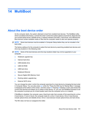 Page 16114 MultiBoot
About the boot device order
As the computer starts, the system attempts to boot from enabled boot devices. The MultiBoot utility,
which is enabled at the factory, controls the order in which the system selects a boot device. Boot devices
can include optical drives, diskette drives, a network interface card (NIC), hard drives, and USB devices.
Boot devices contain bootable media or files that the computer needs to start and operate properly.
NOTE:Some boot devices must be enabled in Computer...