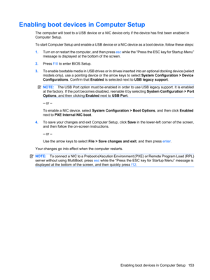 Page 163Enabling boot devices in Computer Setup
The computer will boot to a USB device or a NIC device only if the device has first been enabled in
Computer Setup.
To start Computer Setup and enable a USB device or a NIC device as a boot device, follow these steps:
1.Turn on or restart the computer, and then press esc while the “Press the ESC key for Startup Menu”
message is displayed at the bottom of the screen.
2.Press f10 to enter BIOS Setup.
3.To enable bootable media in USB drives or in drives inserted into...