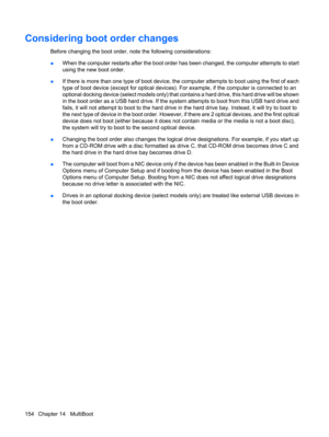 Page 164Considering boot order changes
Before changing the boot order, note the following considerations:
●When the computer restarts after the boot order has been changed, the computer attempts to start
using the new boot order.
●If there is more than one type of boot device, the computer attempts to boot using the first of each
type of boot device (except for optical devices). For example, if the computer is connected to an
optional docking device (select models only) that contains a hard drive, this hard...