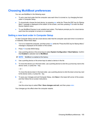 Page 165Choosing MultiBoot preferences
You can use MultiBoot in the following ways:
●To set a new boot order that the computer uses each time it is turned on, by changing the boot
order in Computer Setup.
●To dynamically choose the boot device, by pressing esc while the “Press the ESC key for Startup
Menu” message is displayed at the bottom of the screen, and then pressing f9 to enter the Boot
Device Options menu.
●To use MultiBoot Express to set variable boot orders. This feature prompts you for a boot device...
