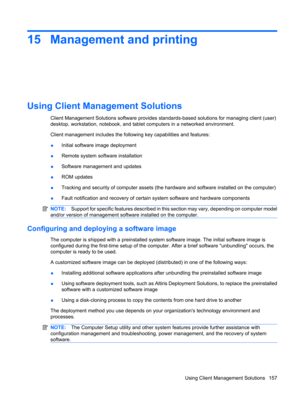 Page 16715 Management and printing
Using Client Management Solutions
Client Management Solutions software provides standards-based solutions for managing client (user)
desktop, workstation, notebook, and tablet computers in a networked environment.
Client management includes the following key capabilities and features:
●Initial software image deployment
●Remote system software installation
●Software management and updates
●ROM updates
●Tracking and security of computer assets (the hardware and software installed...