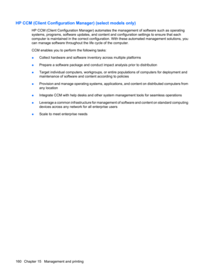 Page 170HP CCM (Client Configuration Manager) (select models only)
HP CCM (Client Configuration Manager) automates the management of software such as operating
systems, programs, software updates, and content and configuration settings to ensure that each
computer is maintained in the correct configuration. With these automated management solutions, you
can manage software throughout the life cycle of the computer.
CCM enables you to perform the following tasks:
●Collect hardware and software inventory across...