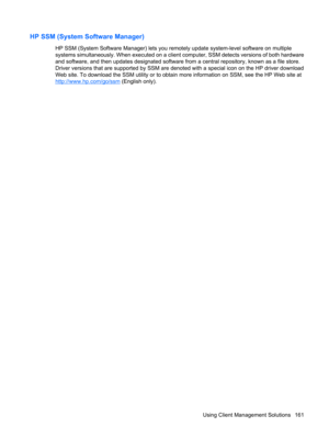 Page 171HP SSM (System Software Manager)
HP SSM (System Software Manager) lets you remotely update system-level software on multiple
systems simultaneously. When executed on a client computer, SSM detects versions of both hardware
and software, and then updates designated software from a central repository, known as a file store.
Driver versions that are supported by SSM are denoted with a special icon on the HP driver download
Web site. To download the SSM utility or to obtain more information on SSM, see the...