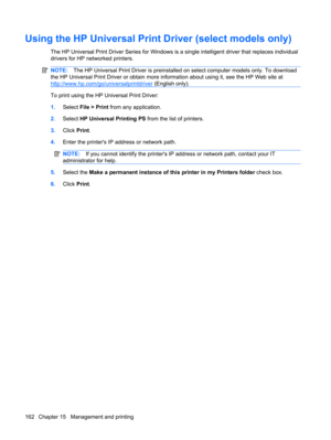 Page 172Using the HP Universal Print Driver (select models only)
The HP Universal Print Driver Series for Windows is a single intelligent driver that replaces individual
drivers for HP networked printers.
NOTE:The HP Universal Print Driver is preinstalled on select computer models only. To download
the HP Universal Print Driver or obtain more information about using it, see the HP Web site at
http://www.hp.com/go/universalprintdriver (English only).
To print using the HP Universal Print Driver:
1.Select File >...