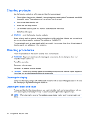 Page 174Cleaning products
Use the following products to safely clean and disinfect your computer:
●Dimethyl benzyl ammonium chloride 0.3 percent maximum concentration (For example: germicidal
disposable wipes. These wipes come in a variety of brand names.)
●Alcohol-free glass cleaning fluid
●Water with mild soap solution
●Dry microfiber cleaning cloth or a chamois (static-free cloth without oil)
●Static-free cloth wipes
CAUTION:Avoid the following cleaning products:
Strong solvents, such as acetone, alcohol,...