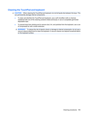 Page 175Cleaning the TouchPad and keyboard
CAUTION:When cleaning the TouchPad and keyboard, do not let liquids drip between the keys. This
can permanently damage internal components.
●To clean and disinfect the TouchPad and keyboard, use a soft microfiber cloth or chamois
moistened with one of the cleaning solutions listed previously or use an acceptable germicidal
disposable wipe.
●To prevent keys from sticking and to remove dust, lint, and particles from the keyboard, use a can
of compressed air with a straw...