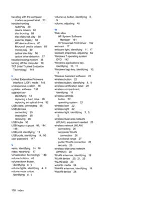 Page 180traveling with the computer
modem approval label 20
troubleshooting
AutoPlay 59
device drivers 60
disc burning 59
disc does not play 58
external display 59
HP device drivers 60
Microsoft device drivers 60
movie play 59
optical disc tray 56
optical drive detection 57
troubleshooting modem 38
turning off the computer 78
TXT (Intel Trusted Execution
Technology) 149
U
Unified Extensible Firmware
Interface (UEFI) mode 148
unresponsive system 78
updates, software 158
upgrade bay
identifying 13
replacing a hard...