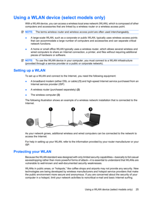 Page 35Using a WLAN device (select models only)
With a WLAN device, you can access a wireless local area network (WLAN), which is composed of other
computers and accessories that are linked by a wireless router or a wireless access point.
NOTE:The terms wireless router and wireless access point are often used interchangeably.
●A large-scale WLAN, such as a corporate or public WLAN, typically uses wireless access points
that can accommodate a large number of computers and accessories and can separate critical...