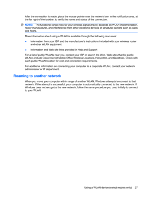 Page 37After the connection is made, place the mouse pointer over the network icon in the notification area, at
the far right of the taskbar, to verify the name and status of the connection.
NOTE:The functional range (how far your wireless signals travel) depends on WLAN implementation,
router manufacturer, and interference from other electronic devices or structural barriers such as walls
and floors.
More information about using a WLAN is available through the following resources:
●Information from your ISP...