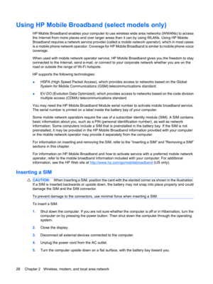 Page 38Using HP Mobile Broadband (select models only)
HP Mobile Broadband enables your computer to use wireless wide area networks (WWANs) to access
the Internet from more places and over larger areas than it can by using WLANs. Using HP Mobile
Broadband requires a network service provider (called a mobile network operator), which in most cases
is a mobile phone network operator. Coverage for HP Mobile Broadband is similar to mobile phone voice
coverage.
When used with mobile network operator service, HP Mobile...