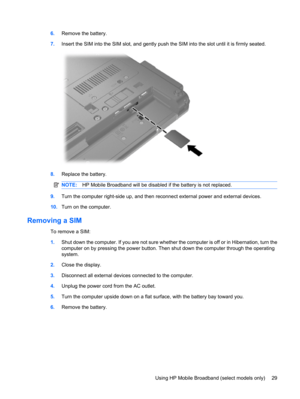 Page 396.Remove the battery.
7.Insert the SIM into the SIM slot, and gently push the SIM into the slot until it is firmly seated.
8.Replace the battery.
NOTE:HP Mobile Broadband will be disabled if the battery is not replaced.
9.Turn the computer right-side up, and then reconnect external power and external devices.
10.Turn on the computer.
Removing a SIM
To remove a SIM:
1.Shut down the computer. If you are not sure whether the computer is off or in Hibernation, turn the
computer on by pressing the power...