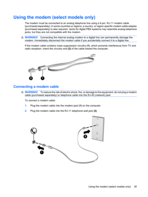 Page 45Using the modem (select models only)
The modem must be connected to an analog telephone line using a 6-pin, RJ-11 modem cable
(purchased separately). In some countries or regions, a country- or region-specific modem cable adapter
(purchased separately) is also required. Jacks for digital PBX systems may resemble analog telephone
jacks, but they are not compatible with the modem.
WARNING!Connecting the internal analog modem to a digital line can permanently damage the
modem. Immediately disconnect the...
