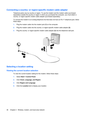 Page 46Connecting a country- or region-specific modem cable adapter
Telephone jacks vary by country or region. To use the modem and the modem cable (purchased
separately) outside the country or region in which you purchased the computer, you must obtain a
country- or region-specific modem cable adapter (purchased separately).
To connect the modem to an analog telephone line that does not have an RJ-11 telephone jack, follow
these steps:
1.Plug the modem cable into the modem jack (1) on the computer.
2.Plug the...