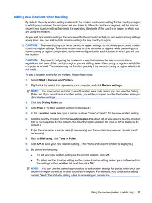 Page 47Adding new locations when traveling
By default, the only location setting available to the modem is a location setting for the country or region
in which you purchased the computer. As you travel to different countries or regions, set the internal
modem to a location setting that meets the operating standards of the country or region in which you
are using the modem.
As you add new location settings, they are saved by the computer so that you can switch among settings
at any time. You can add multiple...