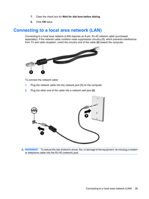 Page 497.Clear the check box for Wait for dial tone before dialing.
8.Click OK twice.
Connecting to a local area network (LAN)
Connecting to a local area network (LAN) requires an 8-pin, RJ-45 network cable (purchased
separately). If the network cable contains noise suppression circuitry (1), which prevents interference
from TV and radio reception, orient the circuitry end of the cable (2) toward the computer.
To connect the network cable:
1.Plug the network cable into the network jack (1) on the computer....